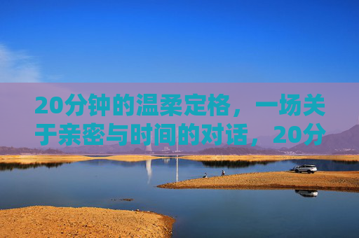 20分钟的温柔定格,一场关于亲密与时间的对话,20分钟的温柔定格,一场关于亲密与时间的对话 20分钟的温柔定格,一场关于亲密与时间的对话,20分钟的温柔定格,一场关于亲密与时间的对话