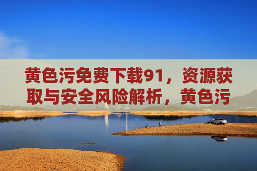 黄色污免费下载91,资源获取与安全风险解析,黄色污免费下载91,资源获取与安全风险解析 黄色污免费下载91,资源获取与安全风险解析,黄色污免费下载91,资源获取与安全风险解析