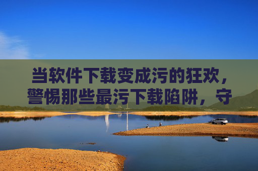 当软件下载变成污的狂欢，警惕那些最污下载陷阱，守护你的数字生活，当软件下载沦为污的狂欢，警惕下载陷阱，守护你的数字生活安全