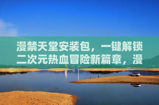 漫禁天堂安装包，一键解锁二次元热血冒险新篇章，漫禁天堂安装包，一键解锁二次元热血冒险新篇章