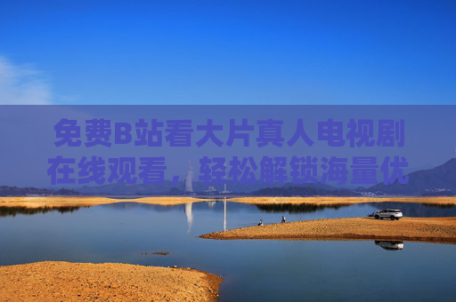 免费B站看大片真人电视剧在线观看，轻松解锁海量优质剧集，追剧体验升级！免费B站看大片真人电视剧在线观看，轻松解锁海量优质剧集，追剧体验升级！