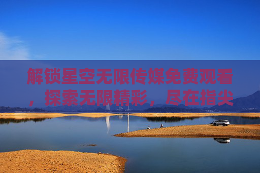 解锁星空无限传媒免费观看，探索无限精彩，尽在指尖，解锁星空无限传媒免费观看，指尖探索无限精彩
