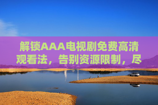 解锁AAA电视剧免费高清观看法,告别资源限制,尽享精彩剧集,解锁AAA电视剧免费高清观看法,告别资源限制,尽享精彩剧集 解锁AAA电视剧免费高清观看法,告别资源限制,尽享精彩剧集,解锁AAA电视剧免费高清观看法,告别资源限制,尽享精彩剧集