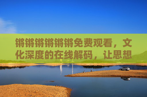 锵锵锵锵锵锵免费观看,文化深度的在线解码,让思想在指尖绽放,锵锵锵免费观看,文化深度解码,让思想在指尖绽放的在线体验 锵锵锵锵锵锵免费观看,文化深度的在线解码,让思想在指尖绽放,锵锵锵免费观看,文化深度解码,让思想在指尖绽放的在线体验