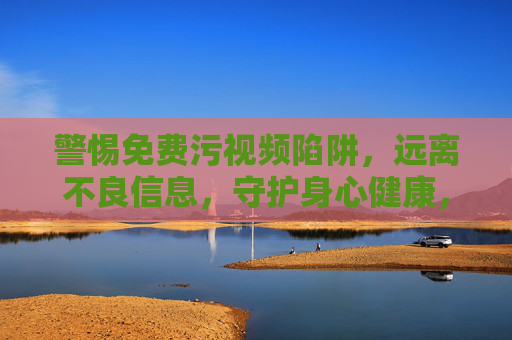 警惕免费污视频陷阱,远离不良信息,守护身心健康,警惕免费污视频陷阱,远离不良信息,守护身心健康 警惕免费污视频陷阱,远离不良信息,守护身心健康,警惕免费污视频陷阱,远离不良信息,守护身心健康