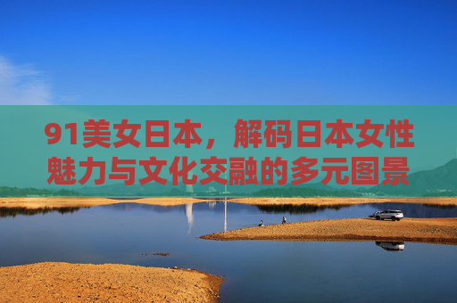 91美女日本,解码日本女性魅力与文化交融的多元图景,91美女日本,解码日本女性魅力与文化交融的多元图景 91美女日本,解码日本女性魅力与文化交融的多元图景,91美女日本,解码日本女性魅力与文化交融的多元图景
