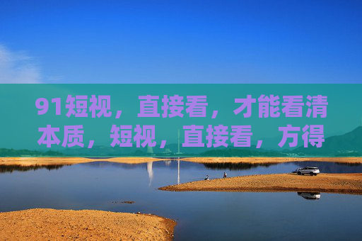 91短视，直接看，才能看清本质，短视，直接看，方得本质