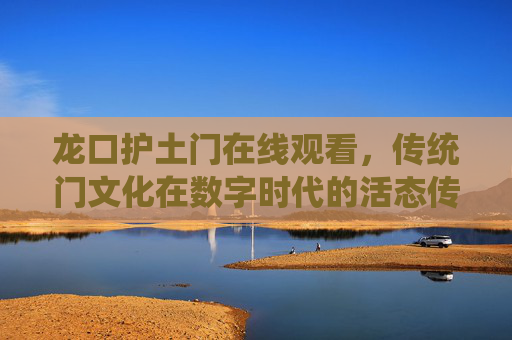 龙口护土门在线观看，传统门文化在数字时代的活态传承与传播，龙口护土门在线观看，传统门文化在数字时代的活态传承与传播