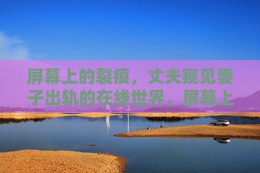 屏幕上的裂痕，丈夫窥见妻子出轨的在线世界，屏幕上的裂痕，丈夫窥见妻子出轨的在线世界