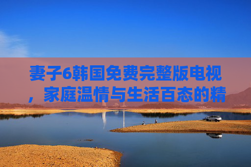妻子6韩国免费完整版电视,家庭温情与生活百态的精彩演绎,妻子6韩国免费完整版,家庭温情与生活百态的精彩演绎 妻子6韩国免费完整版电视,家庭温情与生活百态的精彩演绎,妻子6韩国免费完整版,家庭温情与生活百态的精彩演绎