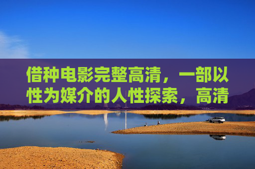 借种电影完整高清，一部以性为媒介的人性探索，高清完整版带来沉浸式观影体验，借种，以性为媒介的人性探索，高清完整版沉浸式观影体验