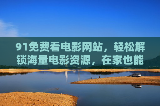 91免费看电影网站,轻松解锁海量电影资源,在家也能享受影院级观影体验,91免费看电影网站,轻松解锁海量电影资源,在家享受影院级观影体验 91免费看电影网站,轻松解锁海量电影资源,在家也能享受影院级观影体验,91免费看电影网站,轻松解锁海量电影资源,在家享受影院级观影体验