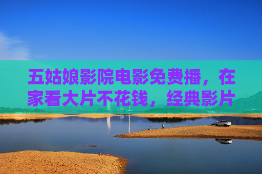 五姑娘影院电影免费播,在家看大片不花钱,经典影片轻松解锁,五姑娘影院电影免费播,在家看大片不花钱,经典影片轻松解锁 五姑娘影院电影免费播,在家看大片不花钱,经典影片轻松解锁,五姑娘影院电影免费播,在家看大片不花钱,经典影片轻松解锁
