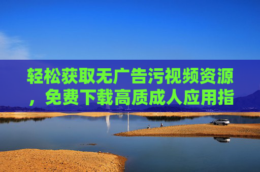 轻松获取无广告污视频资源,免费下载高质成人应用指南,轻松获取无广告污视频资源,免费下载高质成人应用指南 轻松获取无广告污视频资源,免费下载高质成人应用指南,轻松获取无广告污视频资源,免费下载高质成人应用指南