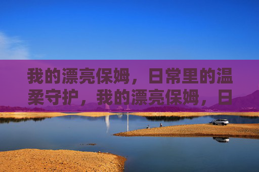 我的漂亮保姆,日常里的温柔守护,我的漂亮保姆,日常里的温柔守护 我的漂亮保姆,日常里的温柔守护,我的漂亮保姆,日常里的温柔守护