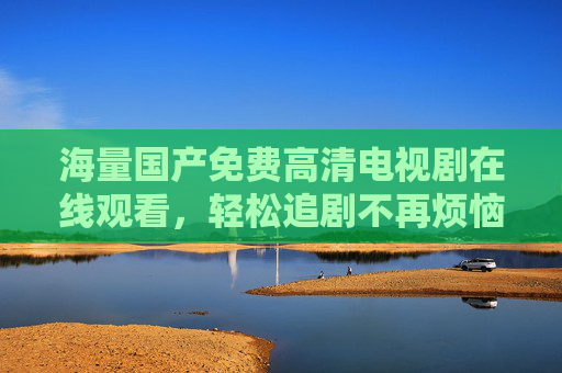 海量国产免费高清电视剧在线观看,轻松追剧不再烦恼!海量国产免费高清电视剧在线观看,轻松追剧不再烦恼! 海量国产免费高清电视剧在线观看,轻松追剧不再烦恼!海量国产免费高清电视剧在线观看,轻松追剧不再烦恼!