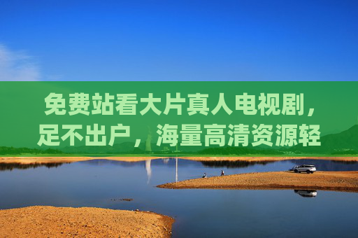 免费站看大片真人电视剧,足不出户,海量高清资源轻松get,免费看大片真人电视剧,足不出户享海量高清资源轻松get 免费站看大片真人电视剧,足不出户,海量高清资源轻松get,免费看大片真人电视剧,足不出户享海量高清资源轻松get