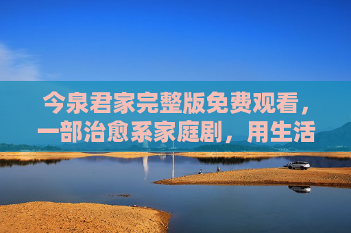 今泉君家完整版免费观看,一部治愈系家庭剧,用生活里的点滴温暖治愈你的日常,今泉君家免费观看,治愈系家庭剧,用生活里的点滴温暖治愈你的日常 今泉君家完整版免费观看,一部治愈系家庭剧,用生活里的点滴温暖治愈你的日常,今泉君家免费观看,治愈系家庭剧,用生活里的点滴温暖治愈你的日常
