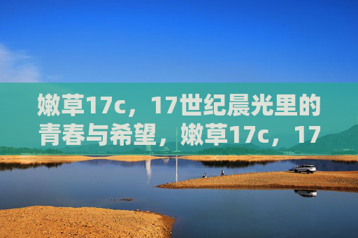 嫩草17c,17世纪晨光里的青春与希望,嫩草17c,17世纪晨光里的青春与希望 嫩草17c,17世纪晨光里的青春与希望,嫩草17c,17世纪晨光里的青春与希望