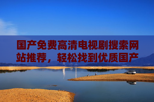 国产免费高清电视剧搜索网站推荐,轻松找到优质国产剧集的实用指南,国产免费高清电视剧搜索网站推荐,实用指南,轻松找到优质国产剧集 国产免费高清电视剧搜索网站推荐,轻松找到优质国产剧集的实用指南,国产免费高清电视剧搜索网站推荐,实用指南,轻松找到优质国产剧集