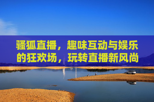 骚狐直播,趣味互动与娱乐的狂欢场,玩转直播新风尚,骚狐直播,趣味互动与娱乐的狂欢场,玩转直播新风尚 骚狐直播,趣味互动与娱乐的狂欢场,玩转直播新风尚,骚狐直播,趣味互动与娱乐的狂欢场,玩转直播新风尚
