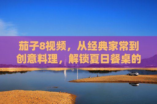 茄子8视频,从经典家常到创意料理,解锁夏日餐桌的无限可能,茄子8视频,从经典家常到创意料理,解锁夏日餐桌的无限可能 茄子8视频,从经典家常到创意料理,解锁夏日餐桌的无限可能,茄子8视频,从经典家常到创意料理,解锁夏日餐桌的无限可能