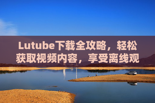Lutube下载全攻略，轻松获取视频内容，享受离线观看乐趣，Lutube下载全攻略，轻松获取视频内容，享受离线观看乐趣