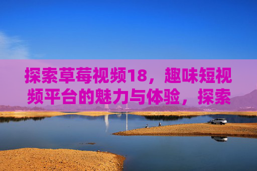 探索草莓视频18,趣味短视频平台的魅力与体验,探索草莓视频18,趣味短视频平台的魅力与体验 探索草莓视频18,趣味短视频平台的魅力与体验,探索草莓视频18,趣味短视频平台的魅力与体验