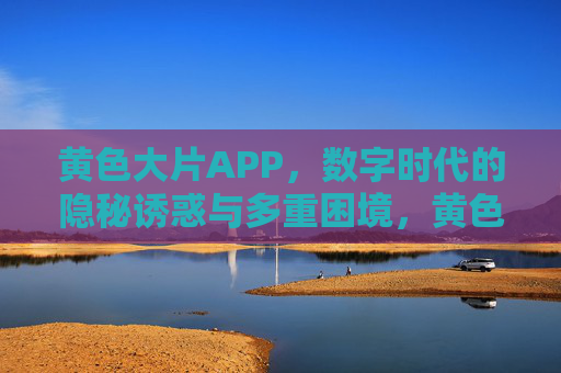 黄色大片APP，数字时代的隐秘诱惑与多重困境，黄色大片APP，数字时代的隐秘诱惑与多重困境