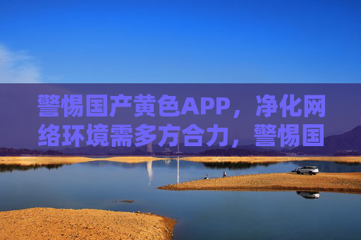 警惕国产黄色APP，净化网络环境需多方合力，警惕国产黄色APP，净化网络环境需多方合力