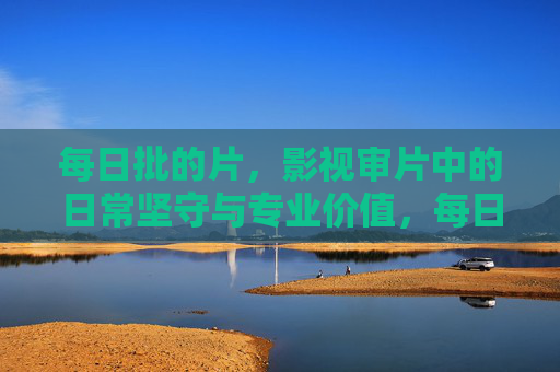 每日批的片,影视审片中的日常坚守与专业价值,每日批的片,影视审片中的日常坚守与专业价值 每日批的片,影视审片中的日常坚守与专业价值,每日批的片,影视审片中的日常坚守与专业价值
