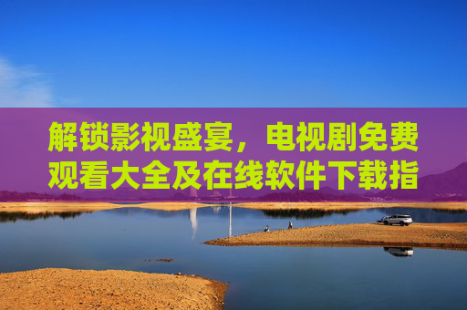 解锁影视盛宴,电视剧免费观看大全及在线软件下载指南,解锁影视盛宴,电视剧免费观看大全及在线软件下载指南 解锁影视盛宴,电视剧免费观看大全及在线软件下载指南,解锁影视盛宴,电视剧免费观看大全及在线软件下载指南