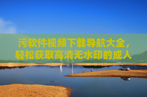 污软件视频下载导航大全,轻松获取高清无水印的成人资源,告别广告与限速!污软件视频下载导航大全,轻松获取高清无水印成人资源,告别广告与限速 污软件视频下载导航大全,轻松获取高清无水印的成人资源,告别广告与限速!污软件视频下载导航大全,轻松获取高清无水印成人资源,告别广告与限速
