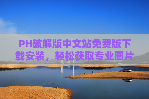 PH破解版中文站免费版下载安装，轻松获取专业图片处理工具的实用指南，PH破解版中文站免费版下载安装指南，轻松获取专业图片处理工具