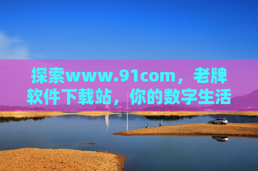 探索www.91com，老牌软件下载站，你的数字生活助手，探索91com，老牌软件下载站，你的数字生活助手