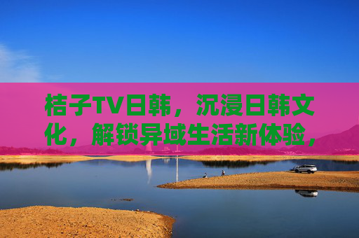 桔子TV日韩,沉浸日韩文化,解锁异域生活新体验,桔子TV日韩,沉浸日韩文化,解锁异域生活新体验 桔子TV日韩,沉浸日韩文化,解锁异域生活新体验,桔子TV日韩,沉浸日韩文化,解锁异域生活新体验