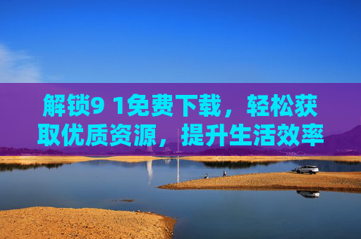 解锁9 1免费下载,轻松获取优质资源,提升生活效率的秘籍,解锁9 1免费下载,轻松获取优质资源,提升生活效率的秘籍 解锁9 1免费下载,轻松获取优质资源,提升生活效率的秘籍,解锁9 1免费下载,轻松获取优质资源,提升生活效率的秘籍