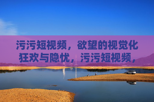 污污短视频,欲望的视觉化狂欢与隐忧,污污短视频,欲望的视觉化狂欢与隐忧 污污短视频,欲望的视觉化狂欢与隐忧,污污短视频,欲望的视觉化狂欢与隐忧