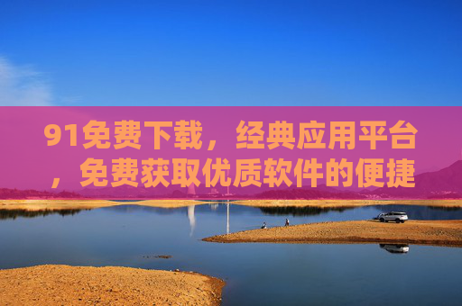 91免费下载,经典应用平台,免费获取优质软件的便捷选择,91免费下载,经典应用平台,便捷获取优质软件 91免费下载,经典应用平台,免费获取优质软件的便捷选择,91免费下载,经典应用平台,便捷获取优质软件