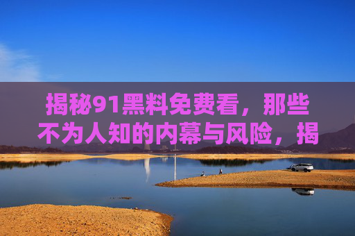 揭秘91黑料免费看,那些不为人知的内幕与风险,揭秘91黑料免费看,那些不为人知的内幕与风险 揭秘91黑料免费看,那些不为人知的内幕与风险,揭秘91黑料免费看,那些不为人知的内幕与风险