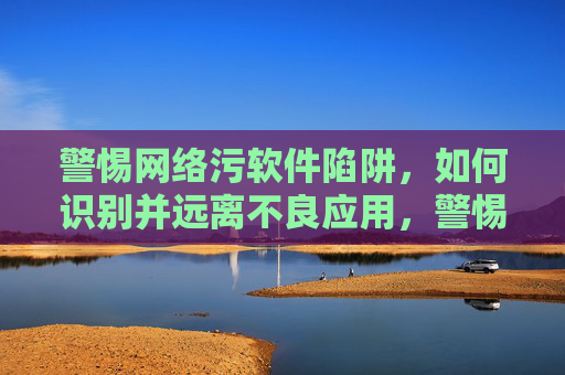 警惕网络污软件陷阱,如何识别并远离不良应用,警惕网络污软件陷阱,如何识别并远离不良应用 警惕网络污软件陷阱,如何识别并远离不良应用,警惕网络污软件陷阱,如何识别并远离不良应用
