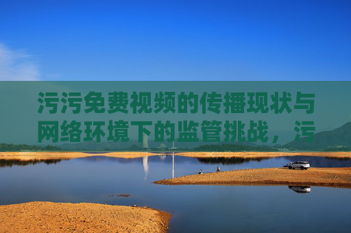 污污免费视频的传播现状与网络环境下的监管挑战，污污免费视频的传播现状与网络环境下的监管挑战