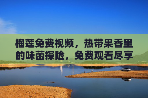 榴莲免费视频,热带果香里的味蕾探险,免费观看尽享夏日风情,榴莲免费视频,热带果香里的味蕾探险,尽享夏日风情 榴莲免费视频,热带果香里的味蕾探险,免费观看尽享夏日风情,榴莲免费视频,热带果香里的味蕾探险,尽享夏日风情