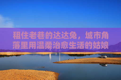 租住老巷的达达兔，城市角落里用温柔治愈生活的姑娘，租住老巷的达达兔，城市角落里用温柔治愈生活的姑娘