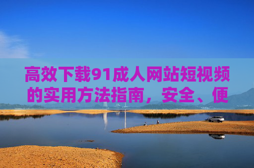 高效下载91成人网站短视频的实用方法指南,安全、便捷,助你轻松保存喜爱的视频内容,高效下载91成人网站短视频的实用方法指南,安全、便捷,助你轻松保存喜爱的视频内容 高效下载91成人网站短视频的实用方法指南,安全、便捷,助你轻松保存喜爱的视频内容,高效下载91成人网站短视频的实用方法指南,安全、便捷,助你轻松保存喜爱的视频内容