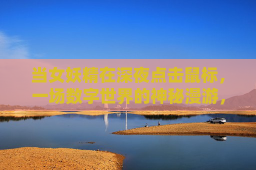 当女妖精在深夜点击鼠标,一场数字世界的神秘漫游,当女妖精在深夜点击鼠标,一场数字世界的神秘漫游 当女妖精在深夜点击鼠标,一场数字世界的神秘漫游,当女妖精在深夜点击鼠标,一场数字世界的神秘漫游