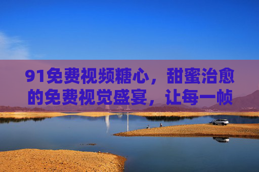 91免费视频糖心,甜蜜治愈的免费视觉盛宴,让每一帧都充满心动,91免费视频糖心,甜蜜治愈的免费视觉盛宴,让每一帧都充满心动 91免费视频糖心,甜蜜治愈的免费视觉盛宴,让每一帧都充满心动,91免费视频糖心,甜蜜治愈的免费视觉盛宴,让每一帧都充满心动