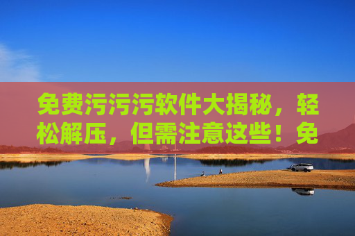 免费污污污软件大揭秘，轻松解压，但需注意这些！免费污污污软件大揭秘，轻松解压，但需注意这些！