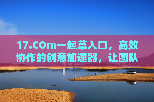 17.COm一起草入口，高效协作的创意加速器，让团队项目轻松落地，17.COm一起草，高效协作的创意加速器，助力团队项目轻松落地