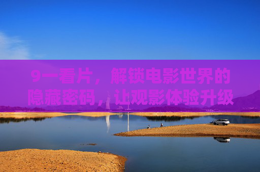 9一看片,解锁电影世界的隐藏密码,让观影体验升级,9一看片,解锁电影世界的隐藏密码,让观影体验升级 9一看片,解锁电影世界的隐藏密码,让观影体验升级,9一看片,解锁电影世界的隐藏密码,让观影体验升级